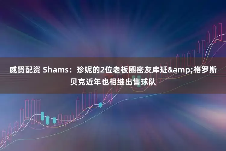 威贤配资 Shams：珍妮的2位老板圈密友库班&格罗斯贝克近年也相继出售球队