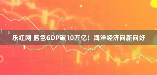 乐红网 蓝色GDP破10万亿！海洋经济向新向好