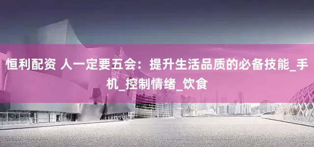 恒利配资 人一定要五会：提升生活品质的必备技能_手机_控制情绪_饮食