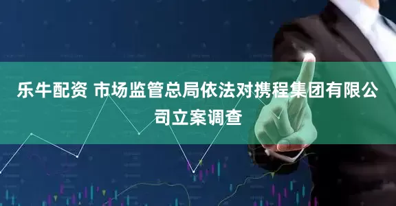 乐牛配资 市场监管总局依法对携程集团有限公司立案调查
