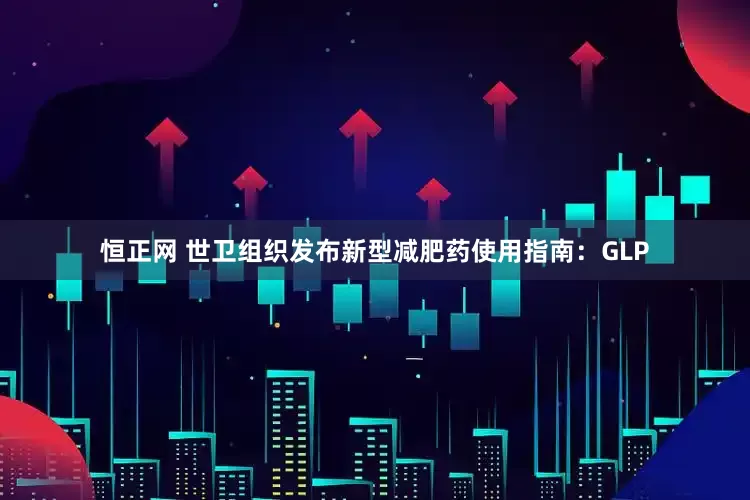 恒正网 世卫组织发布新型减肥药使用指南：GLP