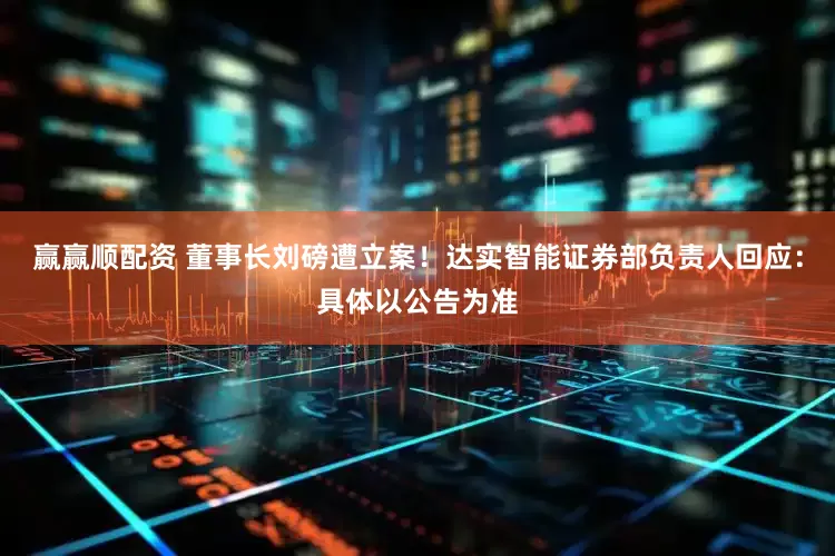赢赢顺配资 董事长刘磅遭立案！达实智能证券部负责人回应：具体以公告为准