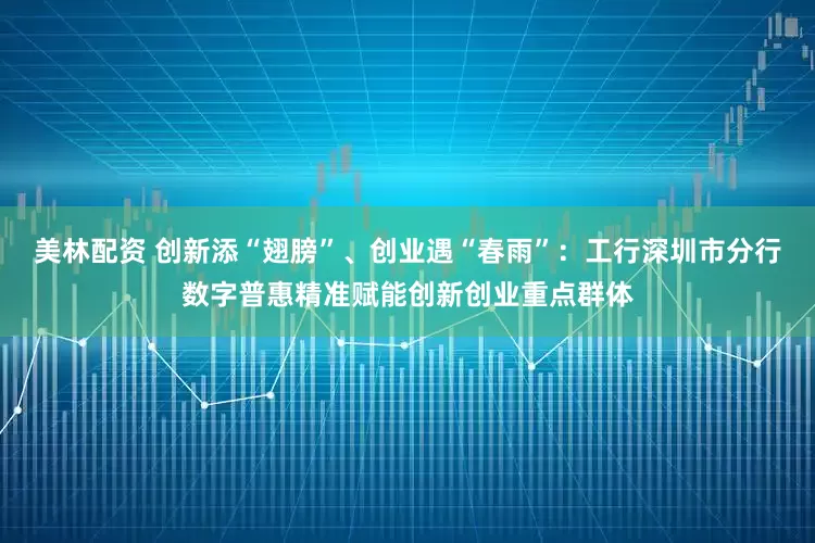 美林配资 创新添“翅膀”、创业遇“春雨”：工行深圳市分行数字普惠精准赋能创新创业重点群体