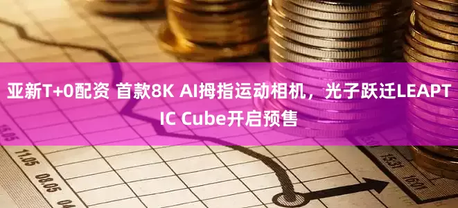 亚新T+0配资 首款8K AI拇指运动相机，光子跃迁LEAPTIC Cube开启预售