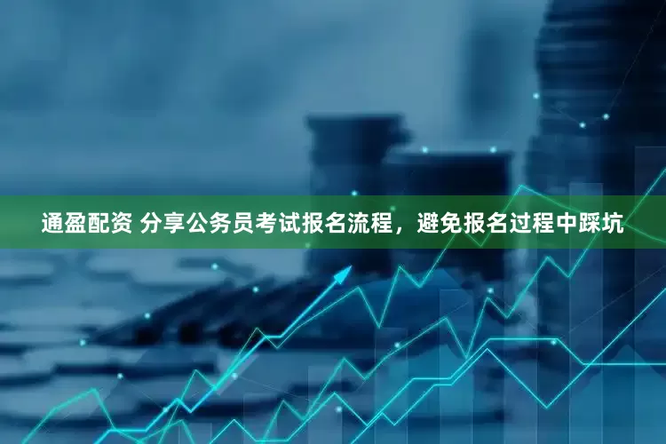 通盈配资 分享公务员考试报名流程，避免报名过程中踩坑